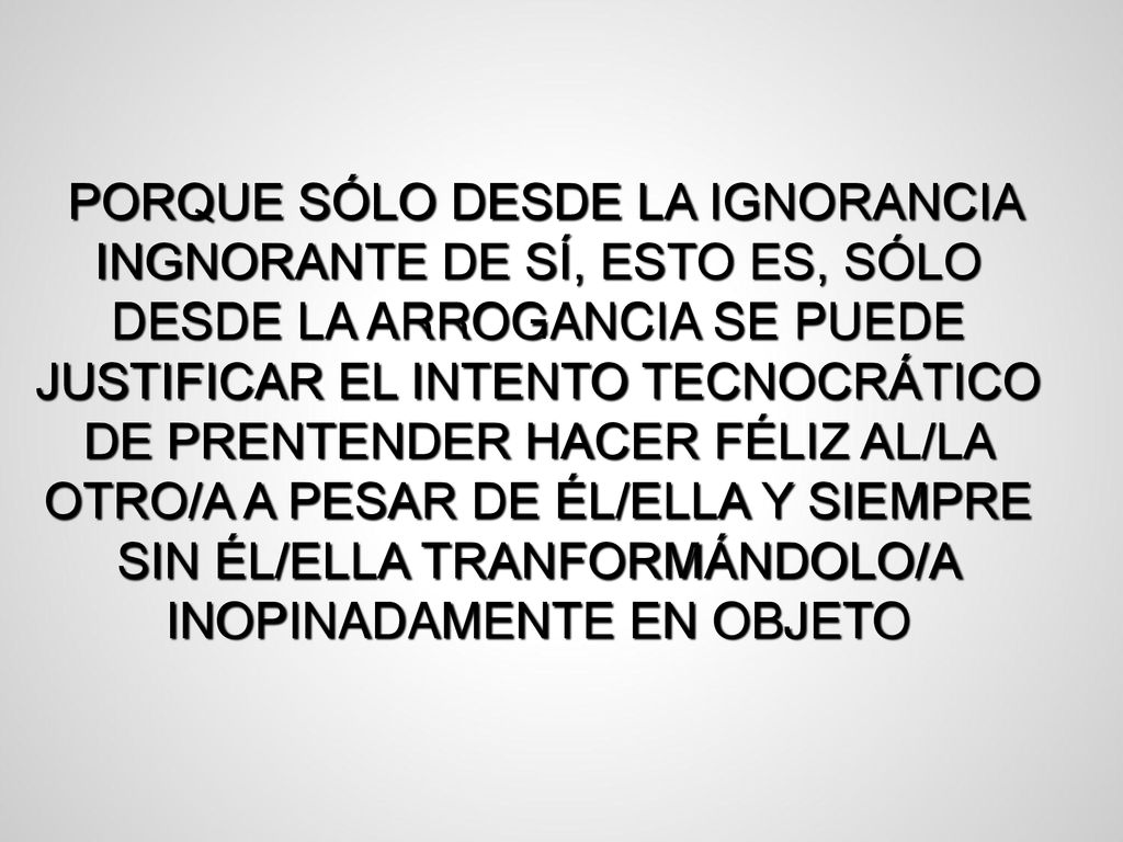 PORQUE SÓLO DESDE LA IGNORANCIA INGNORANTE DE SÍ, ESTO ES, SÓLO DESDE LA ARROGANCIA SE PUEDE JUSTIFICAR EL INTENTO TECNOCRÁTICO DE PRENTENDER HACER FÉLIZ AL/LA OTRO/A A PESAR DE ÉL/ELLA Y SIEMPRE SIN ÉL/ELLA TRANFORMÁNDOLO/A INOPINADAMENTE EN OBJETO