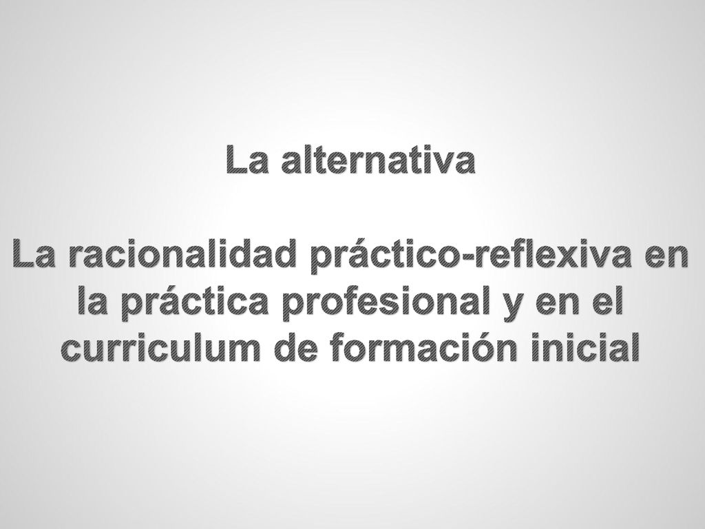 La alternativa La racionalidad práctico-reflexiva en la práctica profesional y en el curriculum de formación inicial.