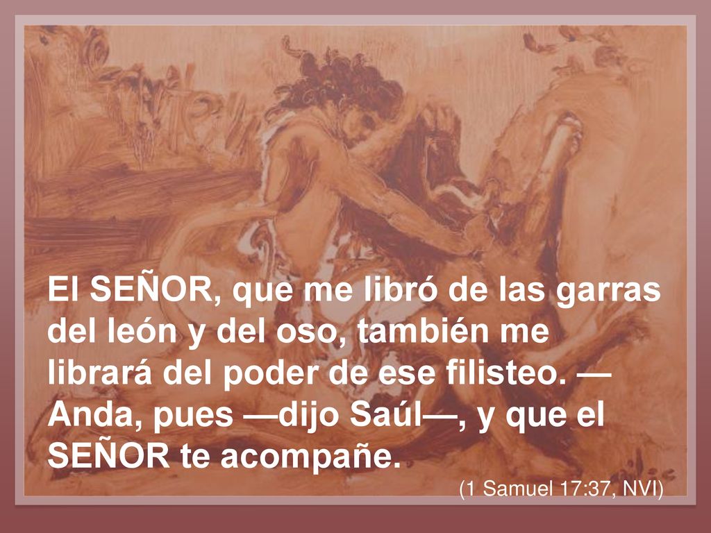 El SEÑOR, que me libró de las garras del león y del oso, también me librará del poder de ese filisteo. —Anda, pues —dijo Saúl—, y que el SEÑOR te acompañe.