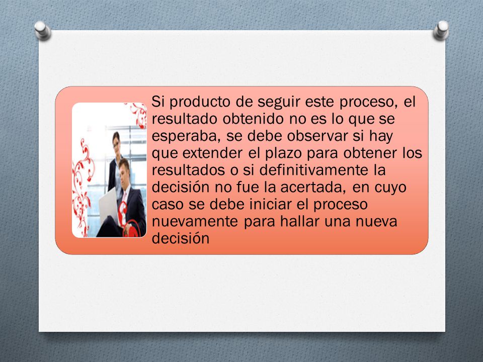 Si producto de seguir este proceso, el resultado obtenido no es lo que se esperaba, se debe observar si hay que extender el plazo para obtener los resultados o si definitivamente la decisión no fue la acertada, en cuyo caso se debe iniciar el proceso nuevamente para hallar una nueva decisión
