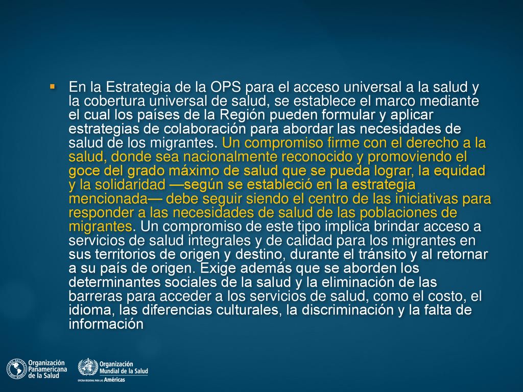 En la Estrategia de la OPS para el acceso universal a la salud y la cobertura universal de salud, se establece el marco mediante el cual los países de la Región pueden formular y aplicar estrategias de colaboración para abordar las necesidades de salud de los migrantes.