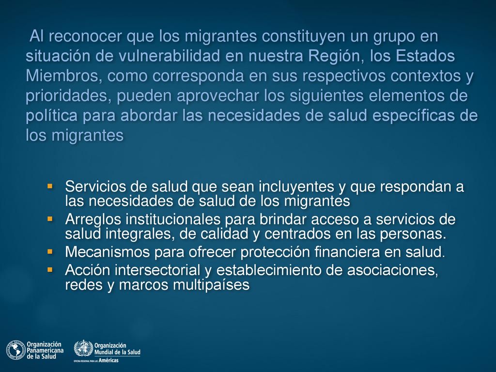 Al reconocer que los migrantes constituyen un grupo en situación de vulnerabilidad en nuestra Región, los Estados Miembros, como corresponda en sus respectivos contextos y prioridades, pueden aprovechar los siguientes elementos de política para abordar las necesidades de salud específicas de los migrantes
