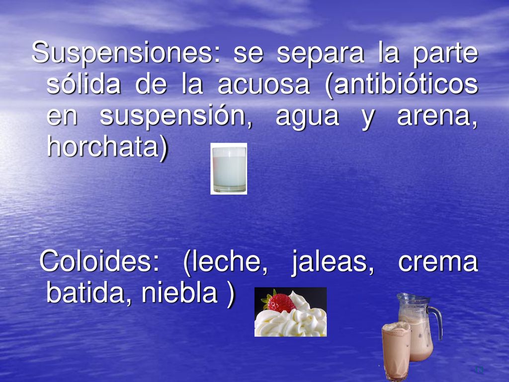 Suspensiones: se separa la parte sólida de la acuosa (antibióticos en suspensión, agua y arena, horchata) Coloides: (leche, jaleas, crema batida, niebla )