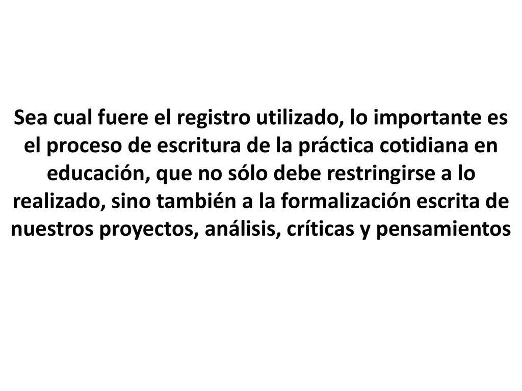 Sea cual fuere el registro utilizado, lo importante es el proceso de escritura de la práctica cotidiana en educación, que no sólo debe restringirse a lo realizado, sino también a la formalización escrita de nuestros proyectos, análisis, críticas y pensamientos