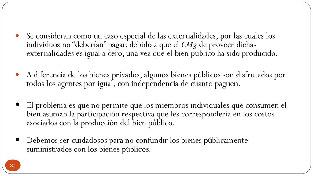 Se consideran como un caso especial de las externalidades, por las cuales los individuos no deberían pagar, debido a que el CMg de proveer dichas externalidades es igual a cero, una vez que el bien público ha sido producido.