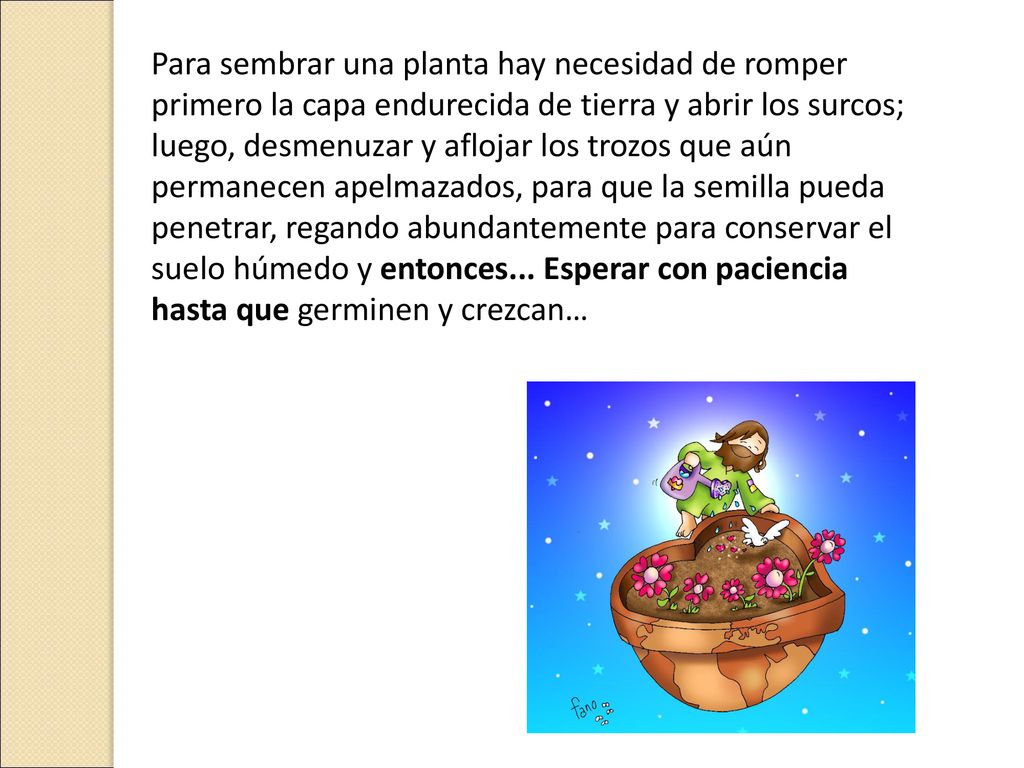 Para sembrar una planta hay necesidad de romper primero la capa endurecida de tierra y abrir los surcos; luego, desmenuzar y aflojar los trozos que aún permanecen apelmazados, para que la semilla pueda penetrar, regando abundantemente para conservar el suelo húmedo y entonces...