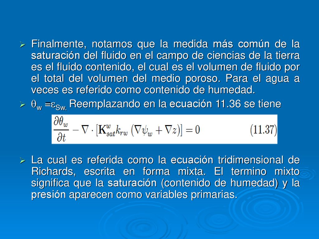Finalmente, notamos que la medida más común de la saturación del fluido en el campo de ciencias de la tierra es el fluido contenido, el cual es el volumen de fluido por el total del volumen del medio poroso. Para el agua a veces es referido como contenido de humedad.
