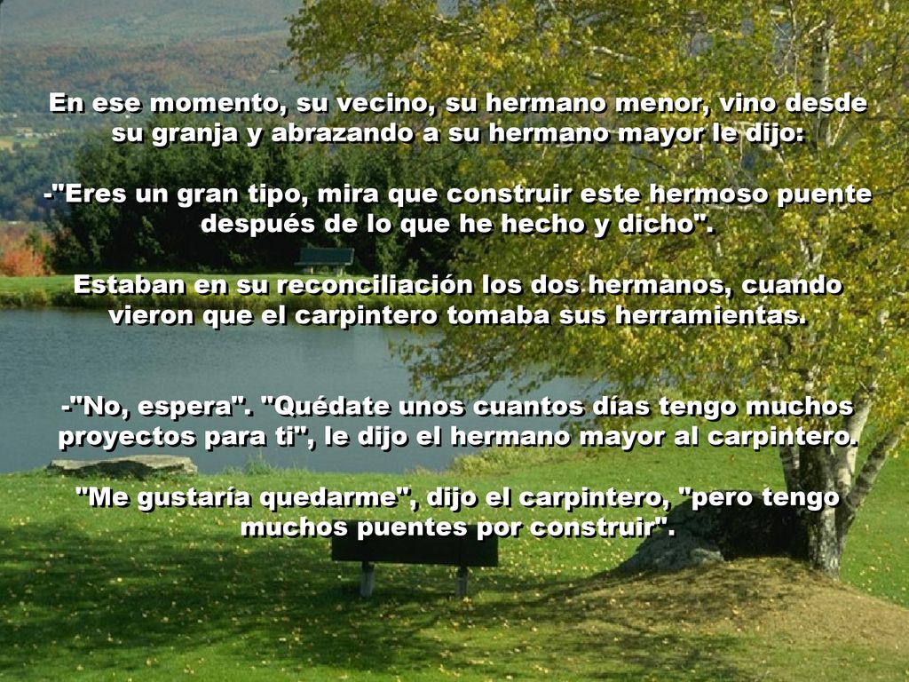 En ese momento, su vecino, su hermano menor, vino desde su granja y abrazando a su hermano mayor le dijo: - Eres un gran tipo, mira que construir este hermoso puente después de lo que he hecho y dicho .