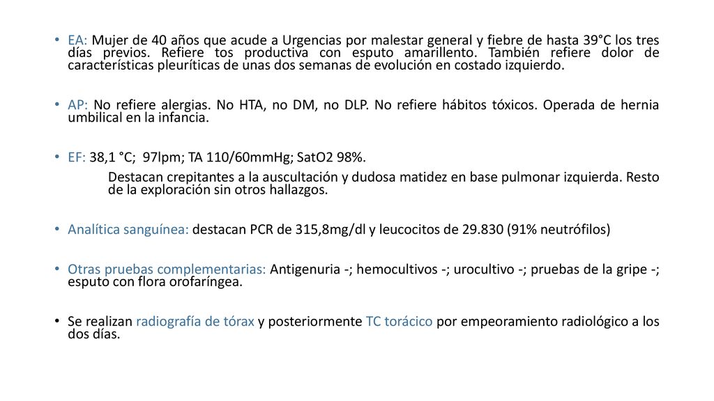 EA: Mujer de 40 años que acude a Urgencias por malestar general y fiebre de hasta 39°C los tres días previos. Refiere tos productiva con esputo amarillento. También refiere dolor de características pleuríticas de unas dos semanas de evolución en costado izquierdo.
