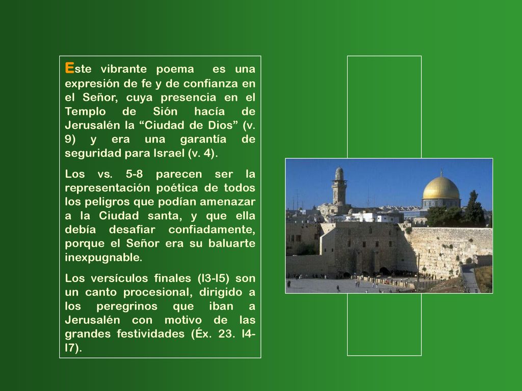 Este vibrante poema es una expresión de fe y de confianza en el Señor, cuya presencia en el Templo de Sión hacía de Jerusalén la Ciudad de Dios (v. 9) y era una garantía de seguridad para Israel (v. 4).