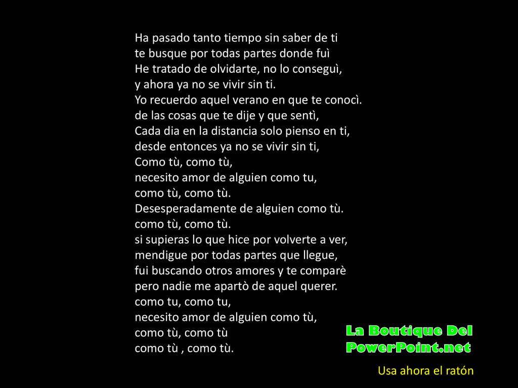 Ha pasado tanto tiempo sin saber de ti te busque por todas partes donde fuì He tratado de olvidarte, no lo conseguì, y ahora ya no se vivir sin ti. Yo recuerdo aquel verano en que te conocì. de las cosas que te dije y que sentì, Cada dia en la distancia solo pienso en ti, desde entonces ya no se vivir sin ti, Como tù, como tù, necesito amor de alguien como tu, como tù, como tù. Desesperadamente de alguien como tù. como tù, como tù. si supieras lo que hice por volverte a ver, mendigue por todas partes que llegue, fui buscando otros amores y te comparè pero nadie me apartò de aquel querer. como tu, como tu, necesito amor de alguien como tù, como tù, como tù como tù , como tù.