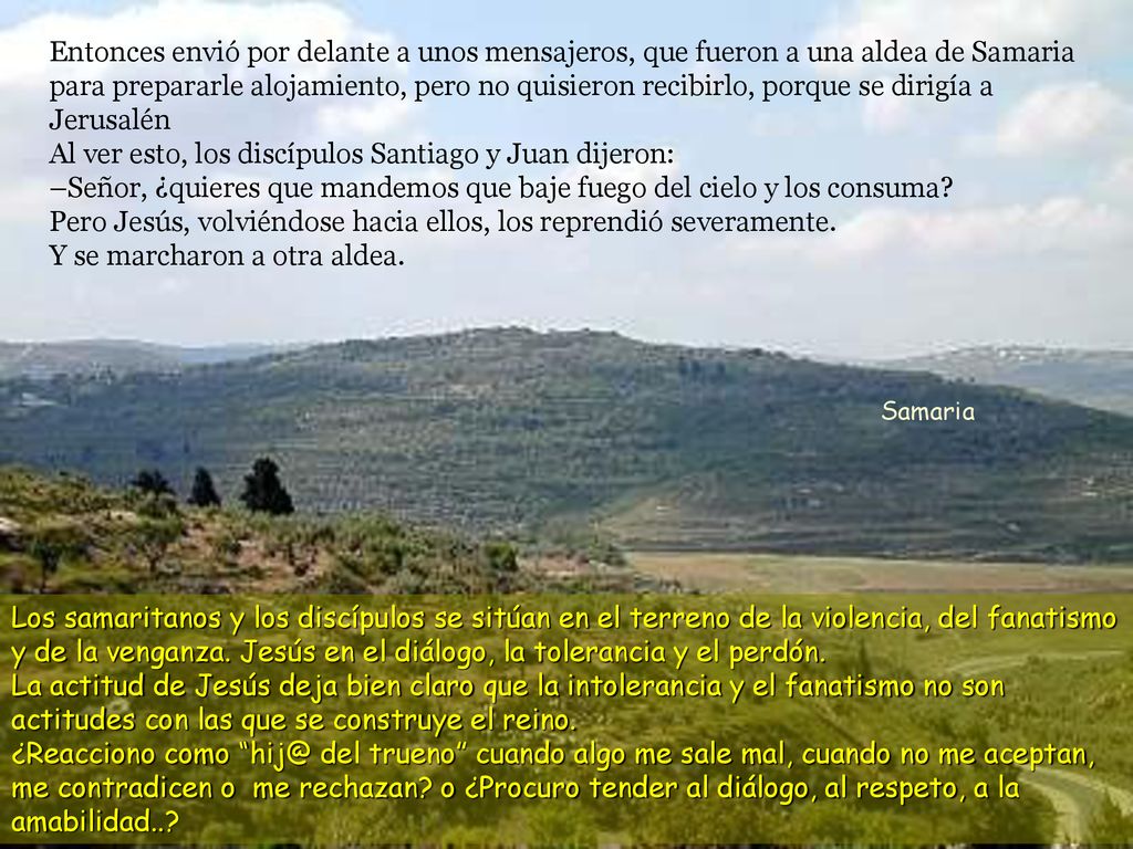 Entonces envió por delante a unos mensajeros, que fueron a una aldea de Samaria para prepararle alojamiento, pero no quisieron recibirlo, porque se dirigía a Jerusalén