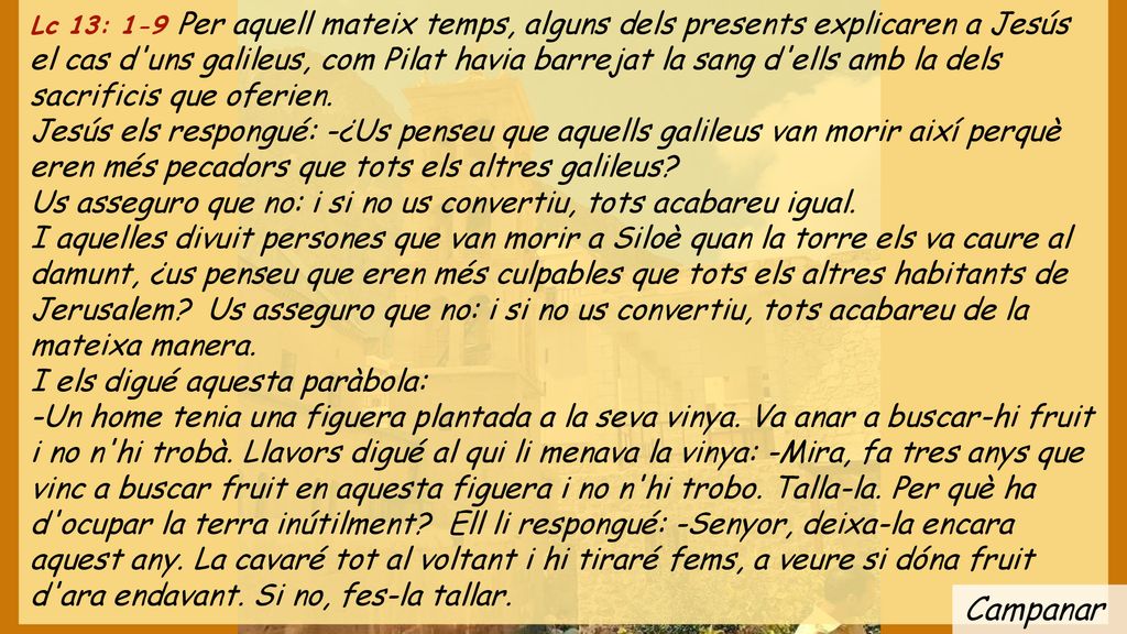 Lc 13: 1-9 Per aquell mateix temps, alguns dels presents explicaren a Jesús el cas d uns galileus, com Pilat havia barrejat la sang d ells amb la dels sacrificis que oferien.