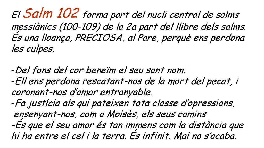El Salm 102 forma part del nucli central de salms messiànics ( ) de la 2a part del llibre dels salms. És una lloança, PRECIOSA, al Pare, perquè ens perdona les culpes.
