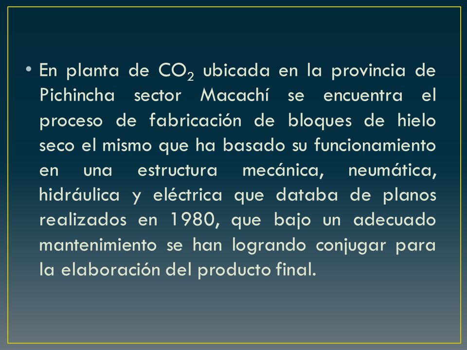 En planta de CO2 ubicada en la provincia de Pichincha sector Macachí se encuentra el proceso de fabricación de bloques de hielo seco el mismo que ha basado su funcionamiento en una estructura mecánica, neumática, hidráulica y eléctrica que databa de planos realizados en 1980, que bajo un adecuado mantenimiento se han logrando conjugar para la elaboración del producto final.