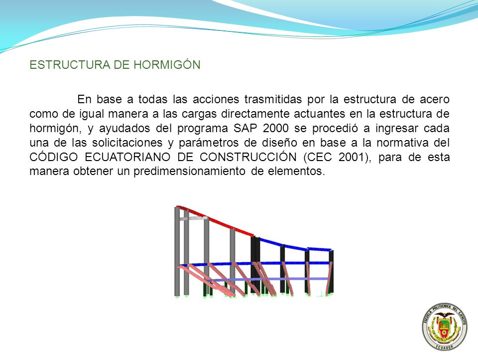 ESTRUCTURA DE HORMIGÓN En base a todas las acciones trasmitidas por la estructura de acero como de igual manera a las cargas directamente actuantes en la estructura de hormigón, y ayudados del programa SAP 2000 se procedió a ingresar cada una de las solicitaciones y parámetros de diseño en base a la normativa del CÓDIGO ECUATORIANO DE CONSTRUCCIÓN (CEC 2001), para de esta manera obtener un predimensionamiento de elementos.