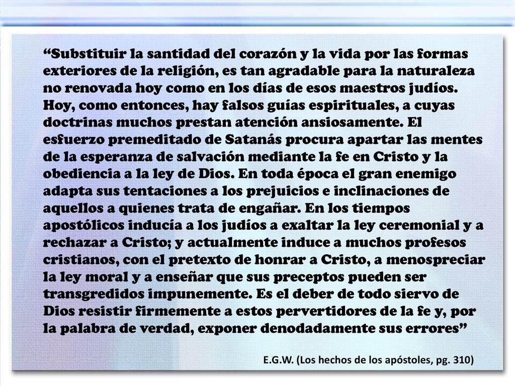 Substituir la santidad del corazón y la vida por las formas exteriores de la religión, es tan agradable para la naturaleza no renovada hoy como en los días de esos maestros judíos. Hoy, como entonces, hay falsos guías espirituales, a cuyas doctrinas muchos prestan atención ansiosamente. El esfuerzo premeditado de Satanás procura apartar las mentes de la esperanza de salvación mediante la fe en Cristo y la obediencia a la ley de Dios. En toda época el gran enemigo adapta sus tentaciones a los prejuicios e inclinaciones de aquellos a quienes trata de engañar. En los tiempos apostólicos inducía a los judíos a exaltar la ley ceremonial y a rechazar a Cristo; y actualmente induce a muchos profesos cristianos, con el pretexto de honrar a Cristo, a menospreciar la ley moral y a enseñar que sus preceptos pueden ser transgredidos impunemente. Es el deber de todo siervo de Dios resistir firmemente a estos pervertidores de la fe y, por la palabra de verdad, exponer denodadamente sus errores