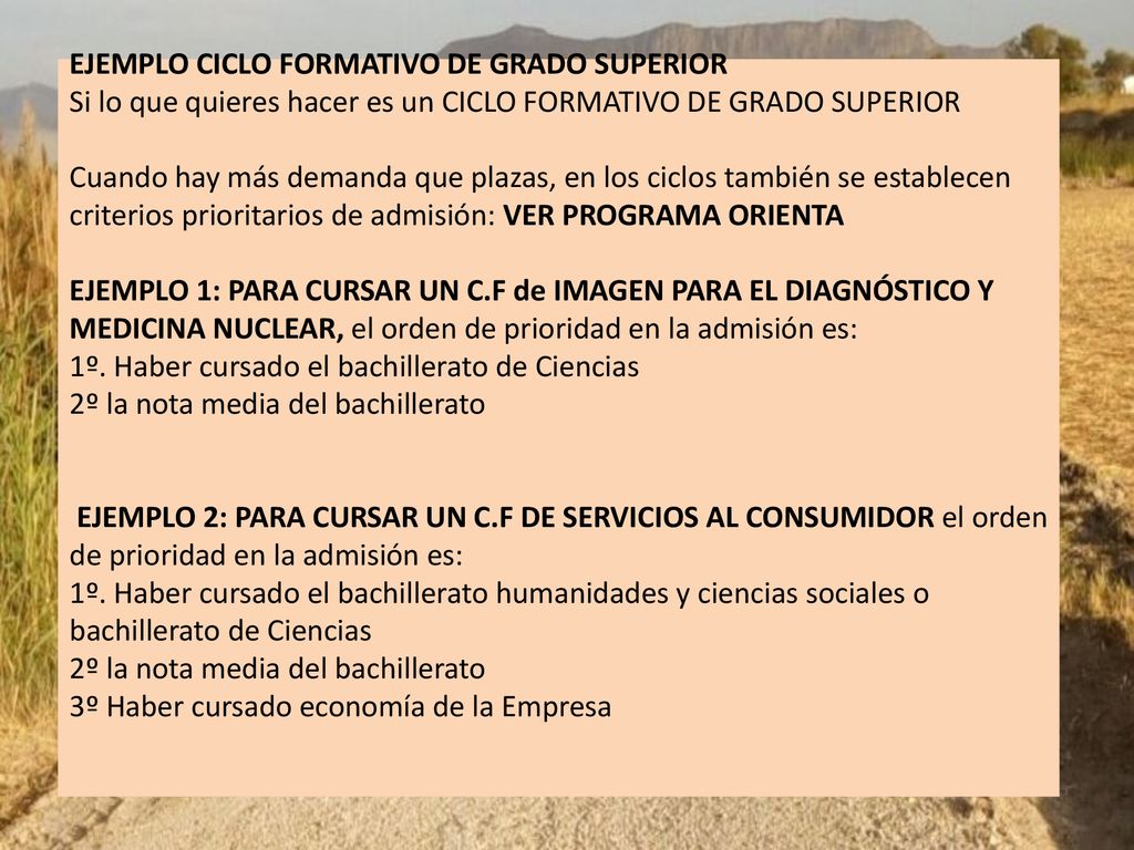 EJEMPLO CICLO FORMATIVO DE GRADO SUPERIOR Si lo que quieres hacer es un CICLO FORMATIVO DE GRADO SUPERIOR Cuando hay más demanda que plazas, en los ciclos también se establecen criterios prioritarios de admisión: VER PROGRAMA ORIENTA EJEMPLO 1: PARA CURSAR UN C.F de IMAGEN PARA EL DIAGNÓSTICO Y MEDICINA NUCLEAR, el orden de prioridad en la admisión es: 1º.