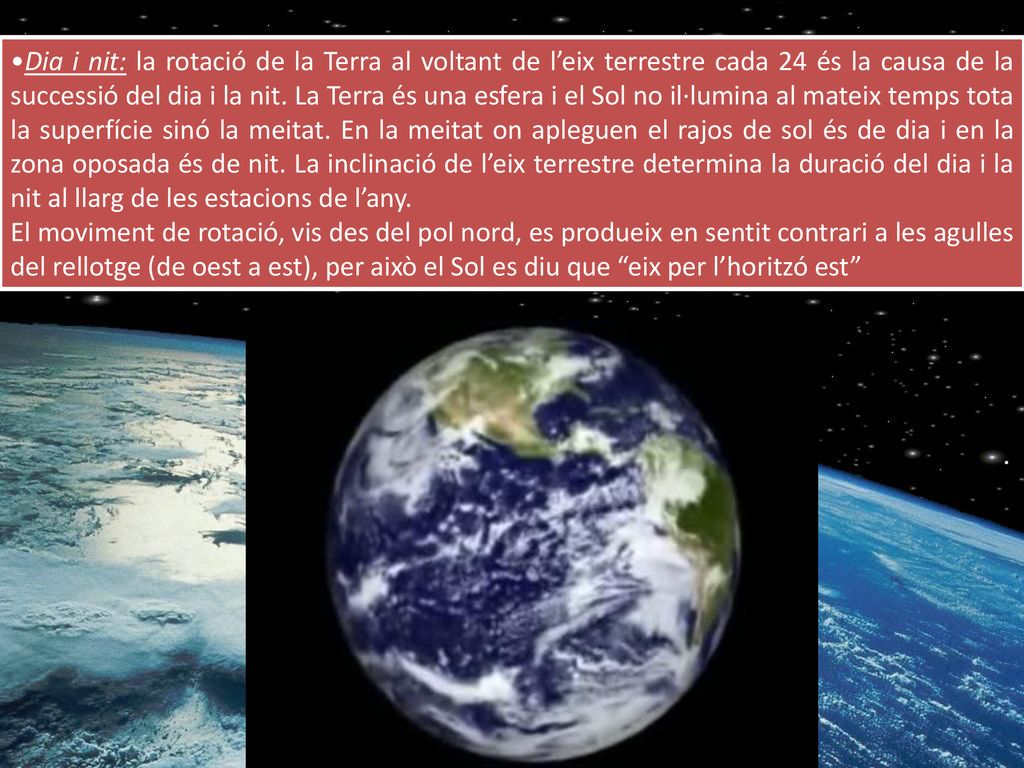 Dia i nit: la rotació de la Terra al voltant de l’eix terrestre cada 24 és la causa de la successió del dia i la nit. La Terra és una esfera i el Sol no il·lumina al mateix temps tota la superfície sinó la meitat. En la meitat on apleguen el rajos de sol és de dia i en la zona oposada és de nit. La inclinació de l’eix terrestre determina la duració del dia i la nit al llarg de les estacions de l’any.
