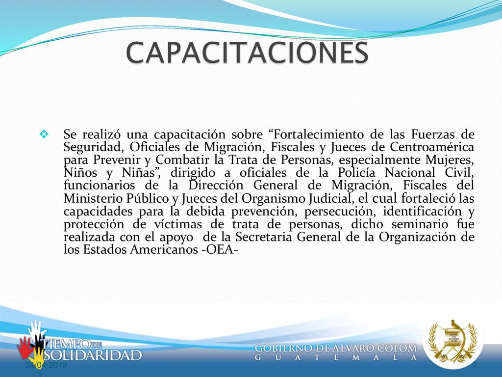 Se realizó una capacitación sobre Fortalecimiento de las Fuerzas de Seguridad, Oficiales de Migración, Fiscales y Jueces de Centroamérica para Prevenir y Combatir la Trata de Personas, especialmente Mujeres, Niños y Niñas , dirigido a oficiales de la Policía Nacional Civil, funcionarios de la Dirección General de Migración, Fiscales del Ministerio Público y Jueces del Organismo Judicial, el cual fortaleció las capacidades para la debida prevención, persecución, identificación y protección de víctimas de trata de personas, dicho seminario fue realizada con el apoyo de la Secretaria General de la Organización de los Estados Americanos -OEA-