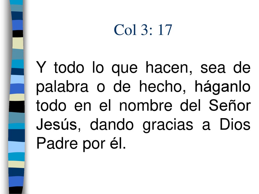 Col 3: 17 Y todo lo que hacen, sea de palabra o de hecho, háganlo todo en el nombre del Señor Jesús, dando gracias a Dios Padre por él.