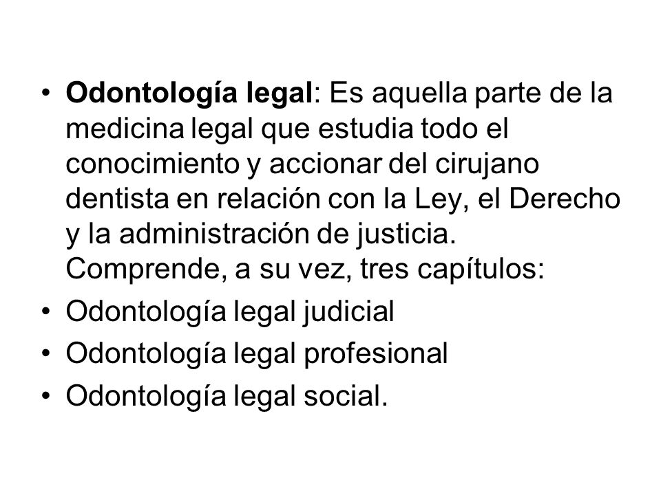 Odontología legal: Es aquella parte de la medicina legal que estudia todo el conocimiento y accionar del cirujano dentista en relación con la Ley, el Derecho y la administración de justicia. Comprende, a su vez, tres capítulos: