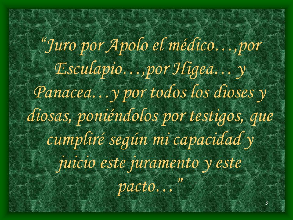 Juro por Apolo el médico…,por Esculapio…,por Higea… y Panacea…y por todos los dioses y diosas, poniéndolos por testigos, que cumpliré según mi capacidad y juicio este juramento y este pacto…