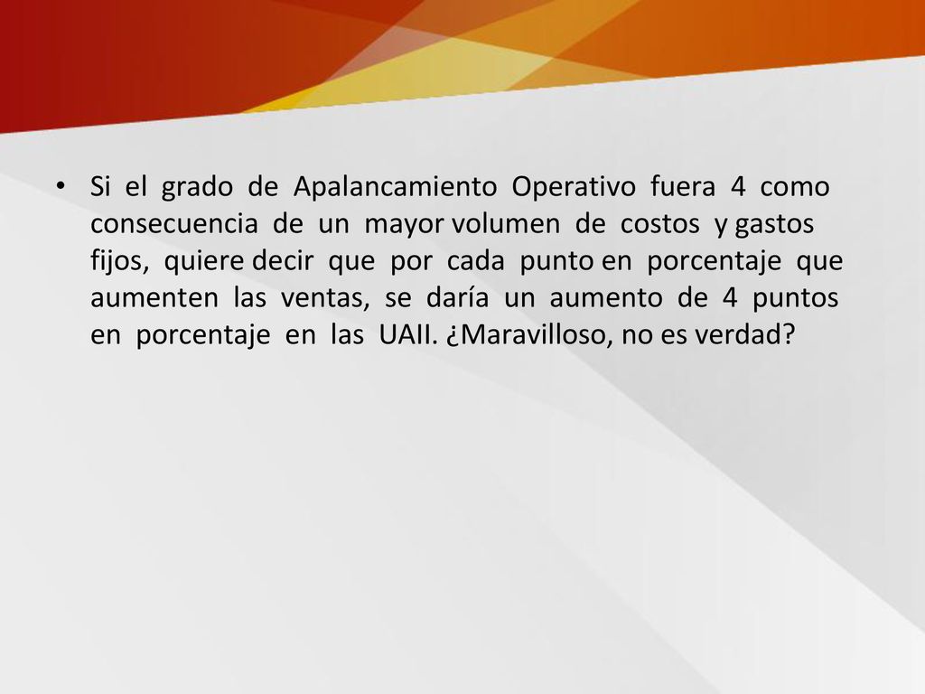 Si el grado de Apalancamiento Operativo fuera 4 como consecuencia de un mayor volumen de costos y gastos fijos, quiere decir que por cada punto en porcentaje que aumenten las ventas, se daría un aumento de 4 puntos en porcentaje en las UAII.