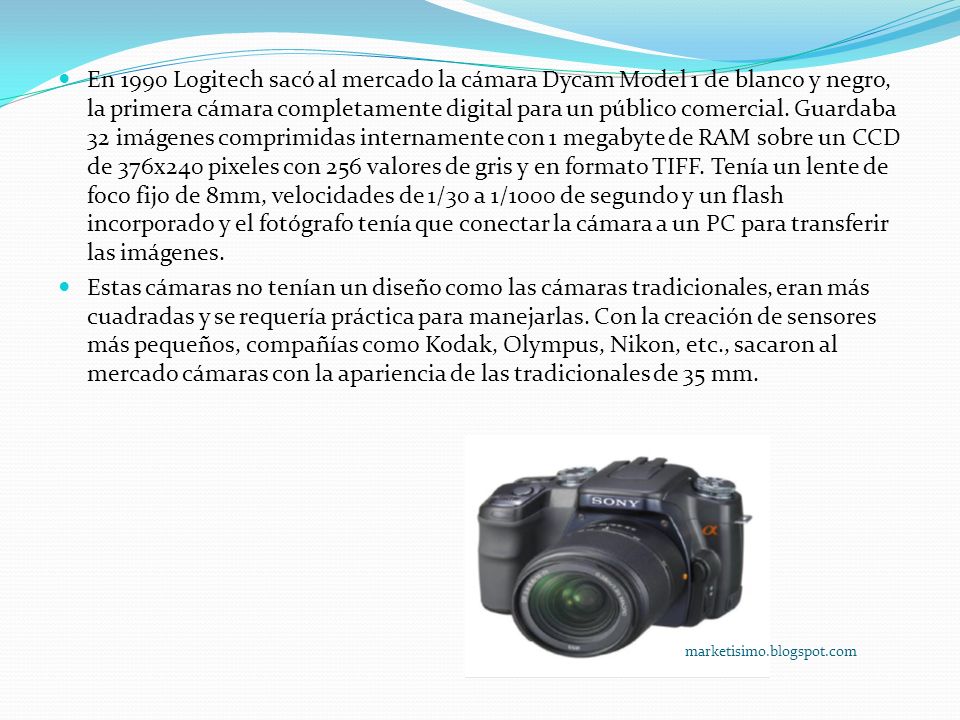 En 1990 Logitech sacó al mercado la cámara Dycam Model 1 de blanco y negro, la primera cámara completamente digital para un público comercial. Guardaba 32 imágenes comprimidas internamente con 1 megabyte de RAM sobre un CCD de 376x240 pixeles con 256 valores de gris y en formato TIFF. Tenía un lente de foco fijo de 8mm, velocidades de 1/30 a 1/1000 de segundo y un flash incorporado y el fotógrafo tenía que conectar la cámara a un PC para transferir las imágenes.