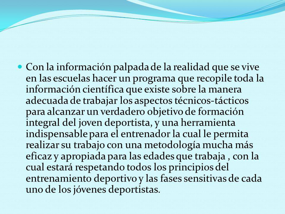 Con la información palpada de la realidad que se vive en las escuelas hacer un programa que recopile toda la información científica que existe sobre la manera adecuada de trabajar los aspectos técnicos-tácticos para alcanzar un verdadero objetivo de formación integral del joven deportista, y una herramienta indispensable para el entrenador la cual le permita realizar su trabajo con una metodología mucha más eficaz y apropiada para las edades que trabaja , con la cual estará respetando todos los principios del entrenamiento deportivo y las fases sensitivas de cada uno de los jóvenes deportistas.