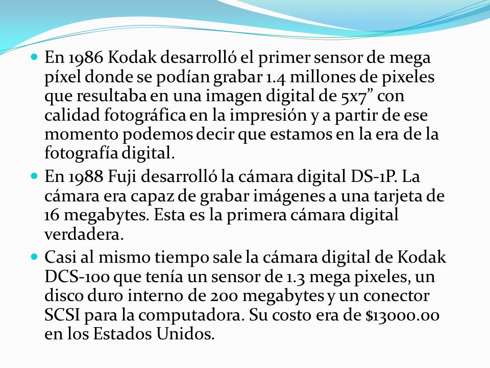 En 1986 Kodak desarrolló el primer sensor de mega píxel donde se podían grabar 1.4 millones de pixeles que resultaba en una imagen digital de 5x7 con calidad fotográfica en la impresión y a partir de ese momento podemos decir que estamos en la era de la fotografía digital.