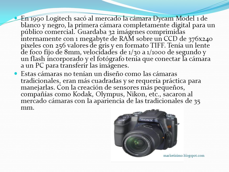 En 1990 Logitech sacó al mercado la cámara Dycam Model 1 de blanco y negro, la primera cámara completamente digital para un público comercial. Guardaba 32 imágenes comprimidas internamente con 1 megabyte de RAM sobre un CCD de 376x240 pixeles con 256 valores de gris y en formato TIFF. Tenía un lente de foco fijo de 8mm, velocidades de 1/30 a 1/1000 de segundo y un flash incorporado y el fotógrafo tenía que conectar la cámara a un PC para transferir las imágenes.