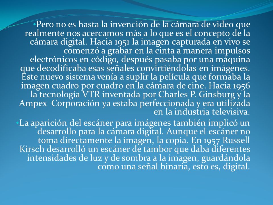 Pero no es hasta la invención de la cámara de video que realmente nos acercamos más a lo que es el concepto de la cámara digital. Hacia 1951 la imagen capturada en vivo se comenzó a grabar en la cinta a manera impulsos electrónicos en código, después pasaba por una máquina que decodificaba esas señales convirtiéndolas en imágenes. Este nuevo sistema venía a suplir la película que formaba la imagen cuadro por cuadro en la cámara de cine. Hacia 1956 la tecnología VTR inventada por Charles P. Ginsburg y la Ampex Corporación ya estaba perfeccionada y era utilizada en la industria televisiva.