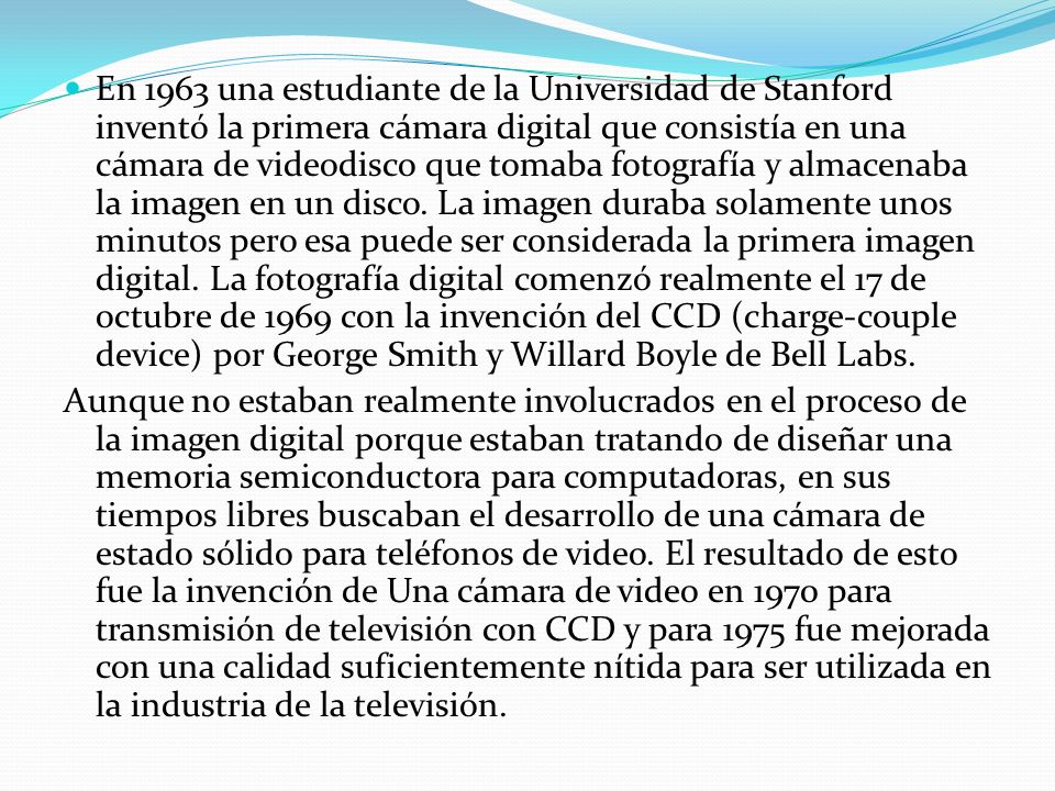 En 1963 una estudiante de la Universidad de Stanford inventó la primera cámara digital que consistía en una cámara de videodisco que tomaba fotografía y almacenaba la imagen en un disco. La imagen duraba solamente unos minutos pero esa puede ser considerada la primera imagen digital. La fotografía digital comenzó realmente el 17 de octubre de 1969 con la invención del CCD (charge-couple device) por George Smith y Willard Boyle de Bell Labs.