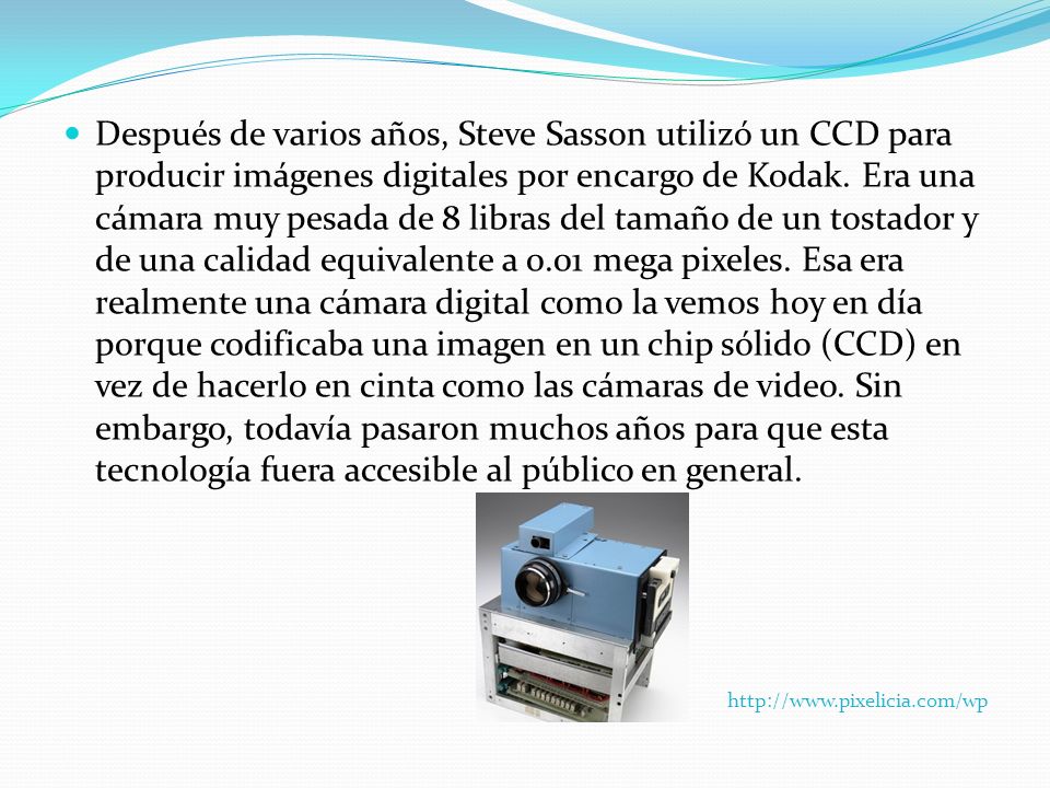 Después de varios años, Steve Sasson utilizó un CCD para producir imágenes digitales por encargo de Kodak. Era una cámara muy pesada de 8 libras del tamaño de un tostador y de una calidad equivalente a 0.01 mega pixeles. Esa era realmente una cámara digital como la vemos hoy en día porque codificaba una imagen en un chip sólido (CCD) en vez de hacerlo en cinta como las cámaras de video. Sin embargo, todavía pasaron muchos años para que esta tecnología fuera accesible al público en general.