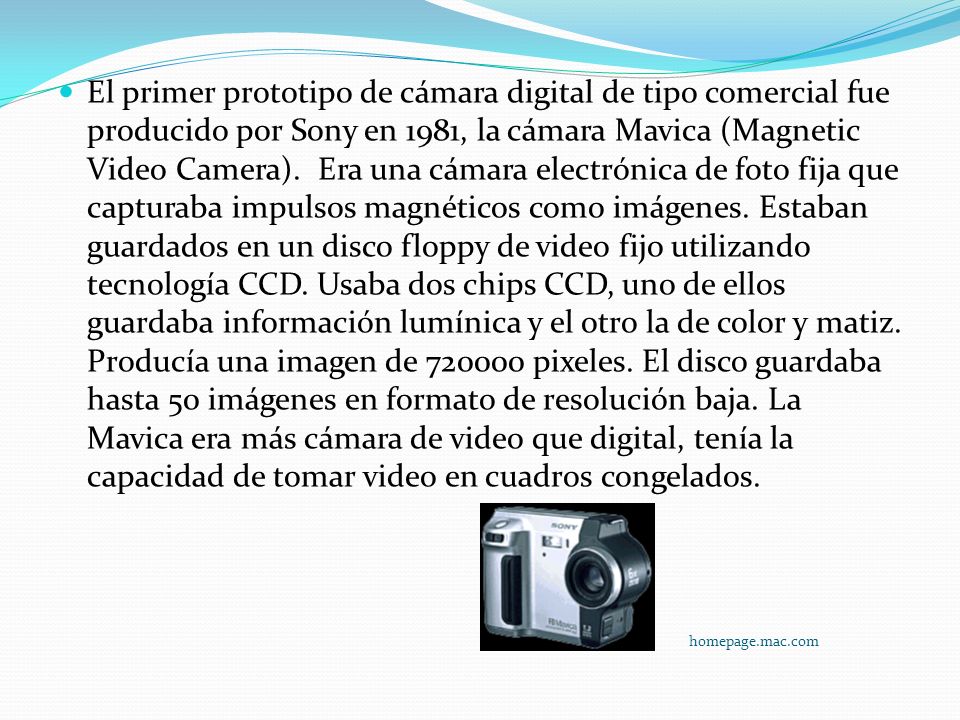 El primer prototipo de cámara digital de tipo comercial fue producido por Sony en 1981, la cámara Mavica (Magnetic Video Camera). Era una cámara electrónica de foto fija que capturaba impulsos magnéticos como imágenes. Estaban guardados en un disco floppy de video fijo utilizando tecnología CCD. Usaba dos chips CCD, uno de ellos guardaba información lumínica y el otro la de color y matiz. Producía una imagen de pixeles. El disco guardaba hasta 50 imágenes en formato de resolución baja. La Mavica era más cámara de video que digital, tenía la capacidad de tomar video en cuadros congelados.