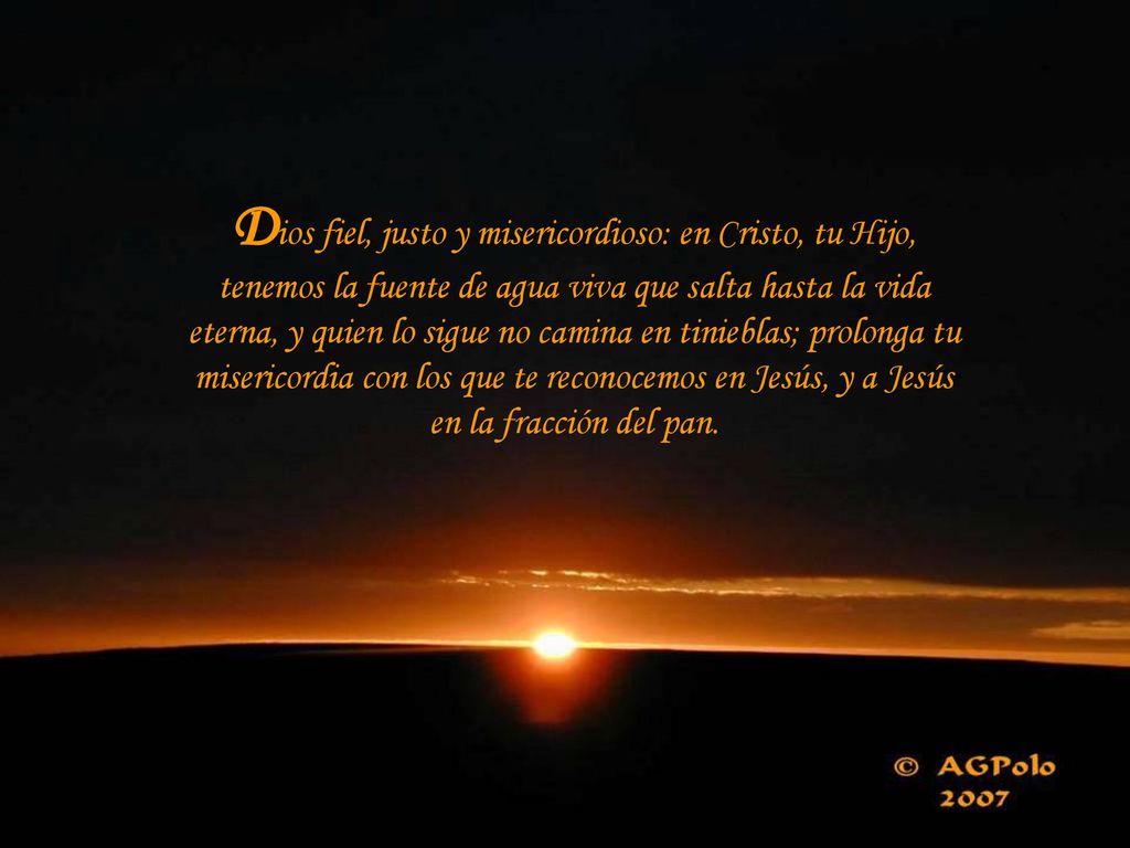 Dios fiel, justo y misericordioso: en Cristo, tu Hijo, tenemos la fuente de agua viva que salta hasta la vida eterna, y quien lo sigue no camina en tinieblas; prolonga tu misericordia con los que te reconocemos en Jesús, y a Jesús en la fracción del pan.