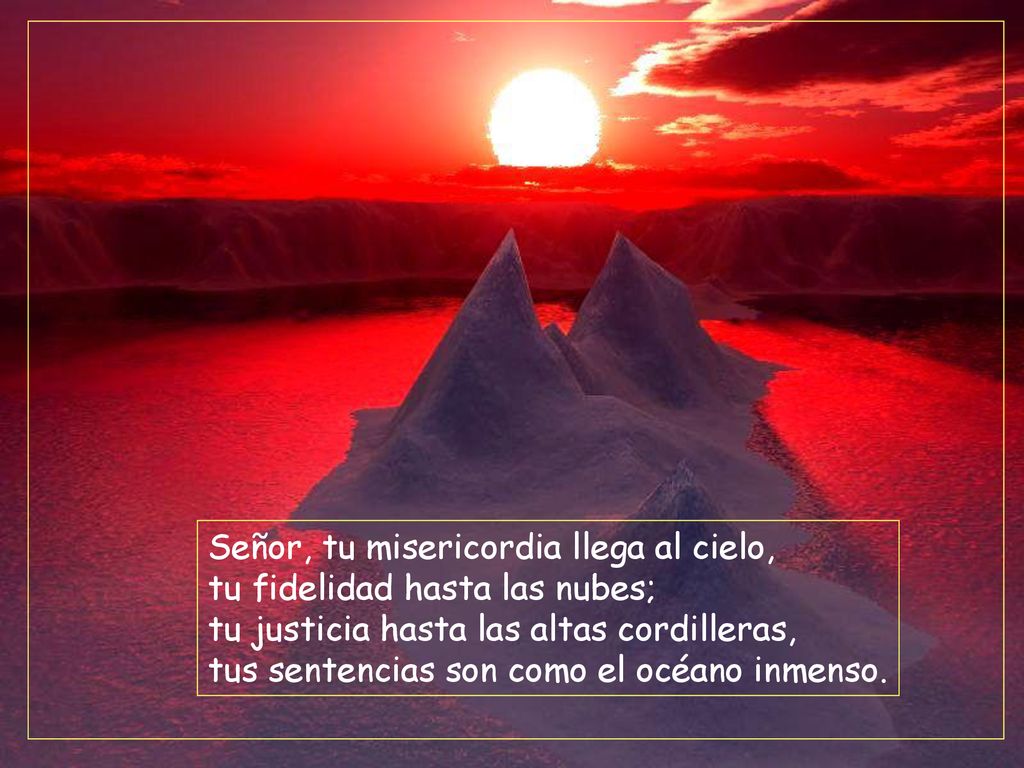 Señor, tu misericordia llega al cielo, tu fidelidad hasta las nubes; tu justicia hasta las altas cordilleras, tus sentencias son como el océano inmenso.
