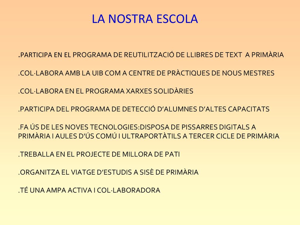LA NOSTRA ESCOLA .PARTICIPA EN EL PROGRAMA DE REUTILITZACIÓ DE LLIBRES DE TEXT A PRIMÀRIA .COL·LABORA AMB LA UIB COM A CENTRE DE PRÀCTIQUES DE NOUS MESTRES .COL·LABORA EN EL PROGRAMA XARXES SOLIDÀRIES .PARTICIPA DEL PROGRAMA DE DETECCIÓ D’ALUMNES D’ALTES CAPACITATS .FA ÚS DE LES NOVES TECNOLOGIES:DISPOSA DE PISSARRES DIGITALS A PRIMÀRIA I AULES D ÚS COMÚ I ULTRAPORTÀTILS A TERCER CICLE DE PRIMÀRIA .TREBALLA EN EL PROJECTE DE MILLORA DE PATI .ORGANITZA EL VIATGE D’ESTUDIS A SISÈ DE PRIMÀRIA .TÉ UNA AMPA ACTIVA I COL·LABORADORA