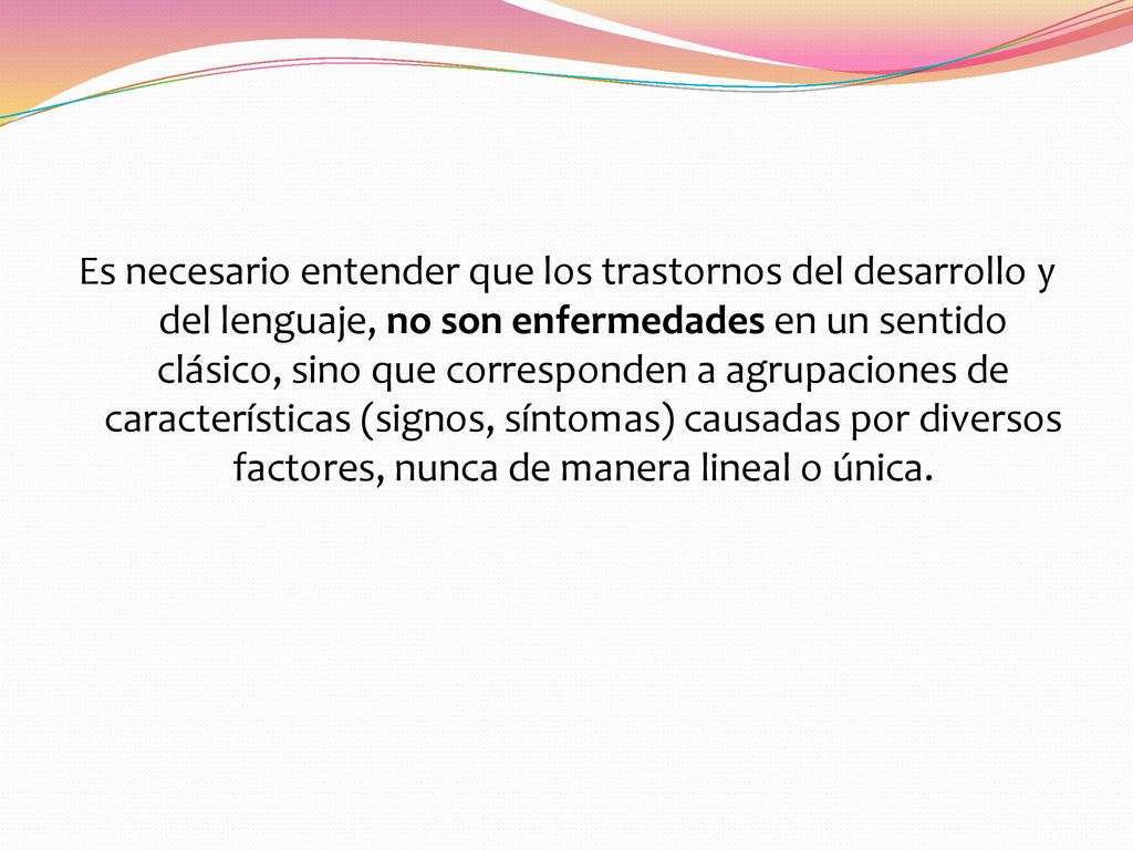 Es necesario entender que los trastornos del desarrollo y del lenguaje, no son enfermedades en un sentido clásico, sino que corresponden a agrupaciones de características (signos, síntomas) causadas por diversos factores, nunca de manera lineal o única.