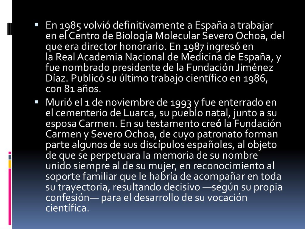 En 1985 volvió definitivamente a España a trabajar en el Centro de Biología Molecular Severo Ochoa, del que era director honorario. En 1987 ingresó en la Real Academia Nacional de Medicina de España, y fue nombrado presidente de la Fundación Jiménez Díaz. Publicó su último trabajo científico en 1986, con 81 años.