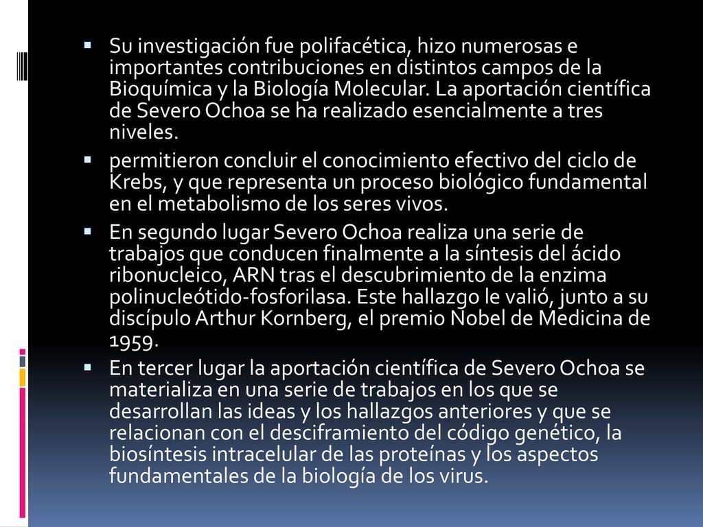 Su investigación fue polifacética, hizo numerosas e importantes contribuciones en distintos campos de la Bioquímica y la Biología Molecular. La aportación científica de Severo Ochoa se ha realizado esencialmente a tres niveles.