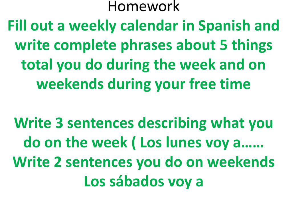 Homework Fill out a weekly calendar in Spanish and write complete phrases about 5 things total you do during the week and on weekends during your free time Write 3 sentences describing what you do on the week ( Los lunes voy a…… Write 2 sentences you do on weekends Los sábados voy a