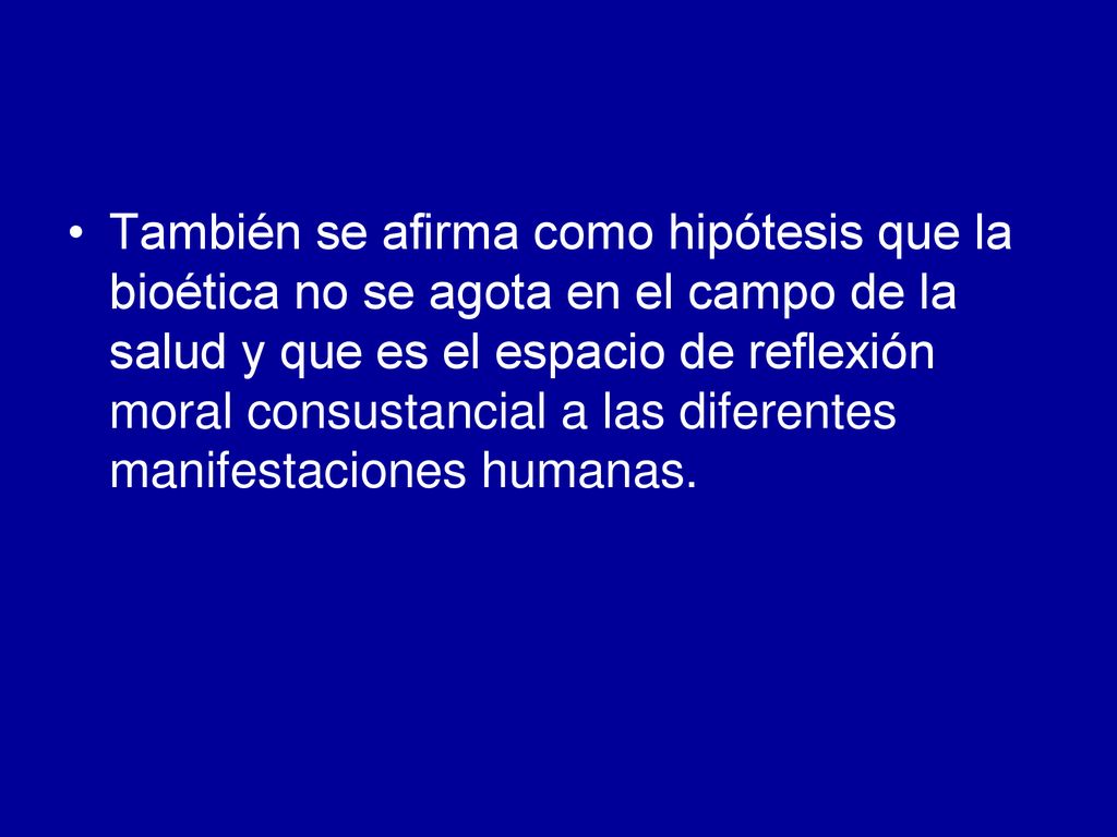 También se afirma como hipótesis que la bioética no se agota en el campo de la salud y que es el espacio de reflexión moral consustancial a las diferentes manifestaciones humanas.