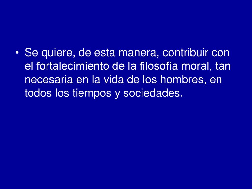Se quiere, de esta manera, contribuir con el fortalecimiento de la filosofía moral, tan necesaria en la vida de los hombres, en todos los tiempos y sociedades.