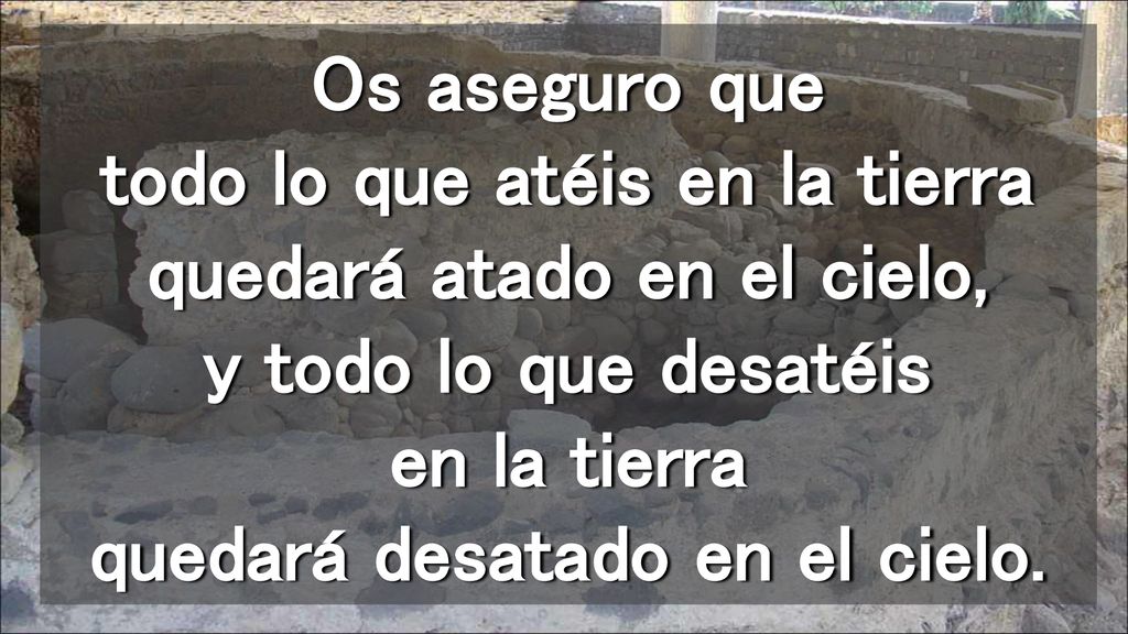 Os aseguro que todo lo que atéis en la tierra quedará atado en el cielo, y todo lo que desatéis en la tierra quedará desatado en el cielo.