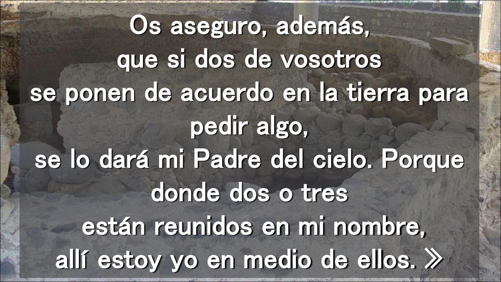 Os aseguro, además, que si dos de vosotros se ponen de acuerdo en la tierra para pedir algo, se lo dará mi Padre del cielo.