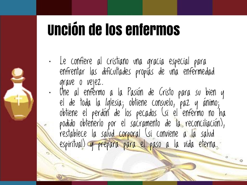 Unción de los enfermos Le confiere al cristiano una gracia especial para enfrentar las dificultades propias de una enfermedad grave o vejez.