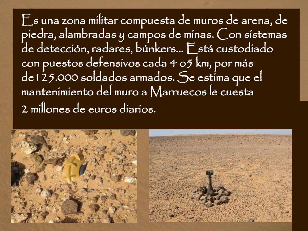 Es una zona militar compuesta de muros de arena, de piedra, alambradas y campos de minas. Con sistemas de detección, radares, búnkers... Está custodiado con puestos defensivos cada 4 o5 km, por más de soldados armados. Se estima que el mantenimiento del muro a Marruecos le cuesta