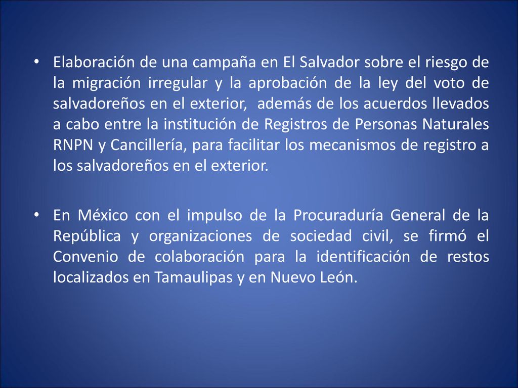 Elaboración de una campaña en El Salvador sobre el riesgo de la migración irregular y la aprobación de la ley del voto de salvadoreños en el exterior, además de los acuerdos llevados a cabo entre la institución de Registros de Personas Naturales RNPN y Cancillería, para facilitar los mecanismos de registro a los salvadoreños en el exterior.